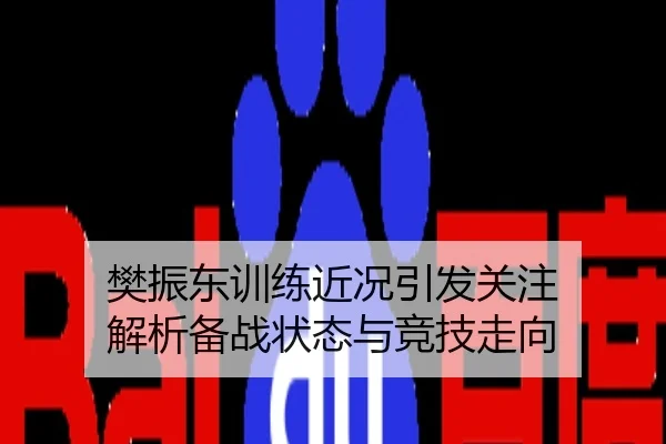 樊振东训练近况引发关注 解析备战状态与竞技走向