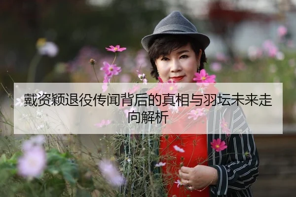 戴资颖退役传闻背后的真相与羽坛未来走向解析