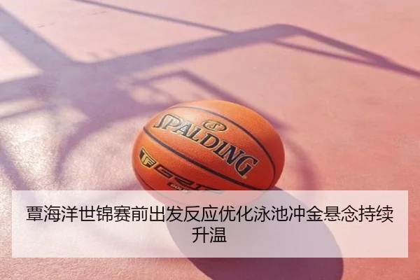 覃海洋世锦赛前出发反应优化泳池冲金悬念持续升温