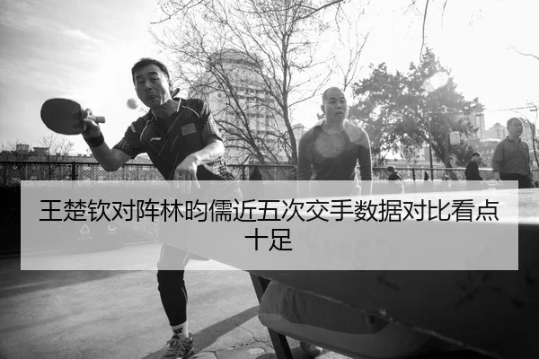 王楚钦对阵林昀儒近五次交手数据对比看点十足