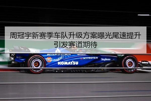 周冠宇新赛季车队升级方案曝光尾速提升引发赛道期待